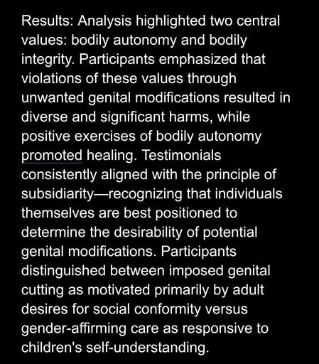 Results: Analysis highlighted two central values: bodily autonomy and bodily integrity. Participants emphasized that violations of these values through unwanted genital modifications resulted in diverse and significant harms, while positive exercises of bodily autonomy promoted healing. Testimonials consistently aligned with the principle of subsidiarity-recognizing that individuals themselves are best positioned to determine the desirability of potential genital modifications. Participants distinguished between imposed genital cutting as motivated primarily by adult desires for social conformity versus gender-affirming care as responsive to children's self-understanding.