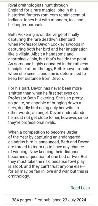 Synopsis to The Ornithologist's Field Guide to Love by India Holton: Rival ornithologists hunt through England for a rare magical bird in this historical-fantasy rom-com reminiscent of Indiana Jones but with manners, tea, and helicopter parasols.

Beth Pickering is on the verge of finally capturing the rare deathwhistler bird when Professor Devon Lockley swoops in, capturing both her bird and her imagination like a villain. Albeit a handsome and charming villain, but that's beside the point. As someone highly educated in the ruthless discipline of ornithology, Beth knows trouble when she sees it, and she is determined to keep her distance from Devon. 

For his part, Devon has never been more smitten than when he first set eyes on Professor Beth Pickering. She's so pretty, so polite, so capable of bringing down a fiery, deadly bird using only her wits. In other words, an angel. Devon understands he must not get close to her, however, since they're professional rivals. 

When a competition to become Birder of the Year by capturing an endangered caladrius bird is announced, Beth and Devon are forced to team up to have any chance of winning. Now keeping their distance becomes a question of one bed or two. But they must take the risk, because fowl play is afoot, and they can't trust anyone else—for all may be fair in love and war, but this is ornithology.