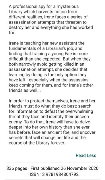 Synopsis to The Dark Archive by Genevieve Cogman: A professional spy for a mysterious Library which harvests fiction from different realities, Irene faces a series of assassination attempts that threaten to destroy her and everything she has worked for.

Irene is teaching her new assistant the fundamentals of a Librarian's job, and finding that training a young Fae is more difficult than she expected. But when they both narrowly avoid getting killed in an assassination attempt, she decides that learning by doing is the only option they have left - especially when the assassins keep coming for them, and for Irene's other friends as well...

In order to protect themselves, Irene and her friends must do what they do best: search for information to defeat the overwhelming threat they face and identify their unseen enemy. To do that, Irene will have to delve deeper into her own history than she ever has before, face an ancient foe, and uncover secrets that will change her life and the course of the Library forever.