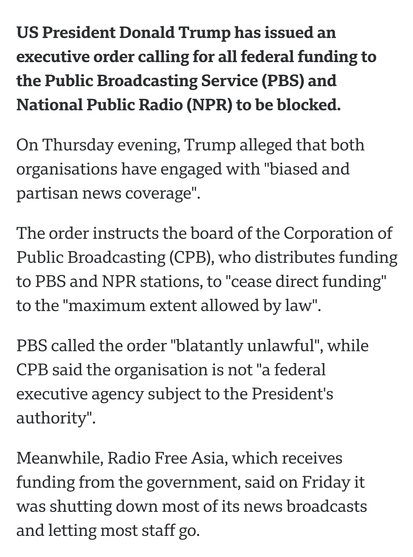 The order instructs the board of the Corporation of Public Broadcasting (CPB), who distributes funding to PBS and NPR stations, to "cease direct funding" to the "maximum extent allowed by law".

PBS called the order "blatantly unlawful", while CPB said the organisation is not "a federal executive agency subject to the President's authority".

Meanwhile, Radio Free Asia, which receives funding from the government, said on Friday it was shutting down most of its news broadcasts and letting most staff go.