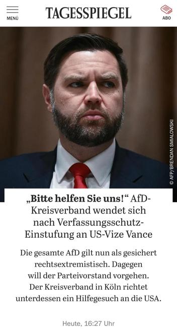 Screenshot eines Artikels aud dem Tagesspiegel, mit dem Titel: „Bitte helfen Sie uns!“: AfD-Kreisverband wendet sich nach Verfassungsschutz-Einstufung an US-Vize Vance
Die gesamte AfD gilt nun als gesichert rechtsextremistisch. Dagegen will der Parteivorstand vorgehen. Der Kreisverband in Köln richtet unterdessen ein Hilfegesuch an die USA.