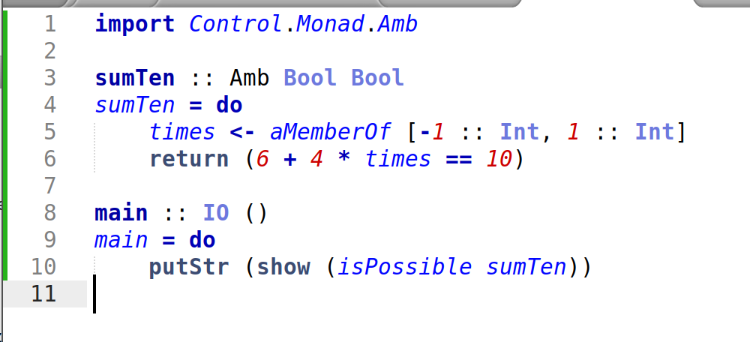 import Control.Monad.Amb

sumTen :: Amb Bool Bool
sumTen = do
    times <- aMemberOf [-1 :: Int, 1 :: Int]
    return (6 + 4 * times == 10)

main :: IO ()
main = do
    putStr (show (isPossible sumTen))
