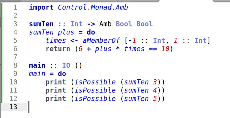 import Control.Monad.Amb

sumTen :: Int -> Amb Bool Bool
sumTen plus = do
    times <- aMemberOf [-1 :: Int, 1 :: Int]
    return (6 + plus * times == 10)

main :: IO ()
main = do
    print (isPossible (sumTen 3))
    print (isPossible (sumTen 4))
    print (isPossible (sumTen 5))

