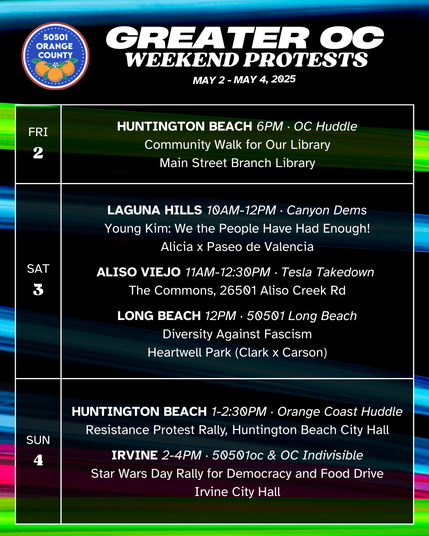 Greater OC Protests This Weekend (May 2-May 4, 2025) 

FRI 5/2 
HUNTINGTON BEACH 6PM · OC Huddle 
Community Walk for Our Library 
Main Street Branch Library 

SAT 5/3 
LAGUNA HILLS 10AM-12PM · Canyon Dems 
Young Kim: We the People Have Had Enough! 
Alicia x Paseo de Valencia 

SAT 5/3 
ALISO VIEJO 11AM-12:30PM · Tesla Takedown 
The Commons, 26501 Aliso Creek Rd 

SAT 5/3 
LONG BEACH 12PM · 50501 Long Beach 
Diversity Against Fascism 
Heartwell Park (Clark x Carson 

SUN 5/4 
HUNTINGTON BEACH 1-2:30PM · Orange Coast Huddle 
Resistance Protest Rally, Huntington Beach City Hall 

SUN 5/4 
IRVINE 2-4PM · 50501oc & OC Indivisible 
Star Wars Day Rally for Democracy and Food Drive 
Irvine City Hall 