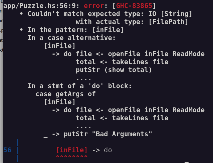 app/Puzzle.hs:56:9: error: [GHC-83865]
    • Couldn't match expected type: IO [String]
                  with actual type: [FilePath]
    • In the pattern: [inFile]
      In a case alternative:
          [inFile]
            -> do file <- openFile inFile ReadMode
                  total <- takeLines file
                  putStr (show total)
                  ....
      In a stmt of a 'do' block:
        case getArgs of
          [inFile]
            -> do file <- openFile inFile ReadMode
                  total <- takeLines file
                  ....
          _ -> putStr "Bad Arguments"
   |
56 |         [inFile] -> do
   |         ^^^^^^^^
