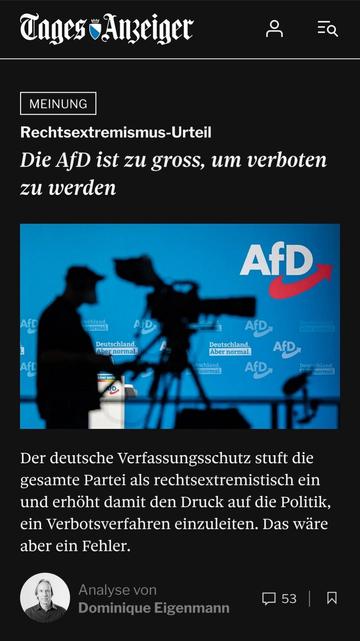 Screenshot eines Teasers von tagesanzeiger.ch:


Tages-Anzeiger

MEINUNG

Rechtsextremismus-Urteil

Die AfD ist zu gross, um verboten zu werden

Der deutsche Verfassungsschutz stuft die gesamte Partei als rechtsextremistisch ein und erhöht damit den Druck auf die Politik, ein Verbotsverfahren einzuleiten. Das wäre aber ein Fehler.

Analyse von Dominique Eigenmann