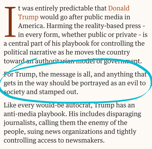 It was entirely predictable that Donald Trump would go after public media in America. Harming the reality-based press – in every form, whether public or private – is a central part of his playbook for controlling the political narrative as he moves the country toward an authoritarian model of government.

For Trump, the message is all, and anything that gets in the way should be portrayed as an evil to society and stamped out.

Like every would-be autocrat, Trump has an anti-media playbook. His includes disparaging journalists, calling them the enemy of the people, suing news organizations and tightly controlling access to newsmakers