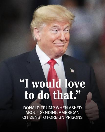 "I would love
to do that."

DONALD TRUMP WHEN ASKED
ABOUT SENDING AMERICAN
CITIZENS TO FOREIGN PRISONS