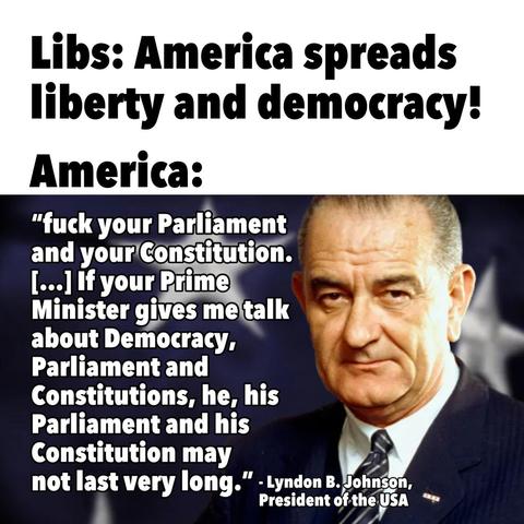 Libs: America spreads liberty and democracy!

America:

"fuck your Parliament and your Constitution. [...] If your Prime Minister gives me talk about Democracy, Parliament and Constitutions, he, his Parliament and his Constitution may not last very long."

- Lyndon B. Johnson, President of the USA