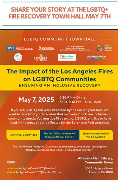 Infographic 

If you are LGBTQ and were impacted by the Los Angeles fires, we want to hear from you to ensure that recovery efforts are inclusive of community needs. 

You must be 18 years old, LGBTQ, and live or have lived in the areas directly affected by the Eaton and Palisades fires.

Dinner will be provided

The first 100 attendees will receive a free air purifier!

Spanish interpretation will be available

This is a Williams Institute UCLA research study led by co-principal investigators
Brad Sears and Laurel Sprague. 
Participation is voluntary.

RSVP
In person: bit.ly/LAFiresLGBTQTownHall
Virtual: bit.ly/LAFiresLGBTQTownHallVirtual

May 7, 2025
5:30 pm Dinner
6:00-7:30 pm Discussion

Altadena Main Library
600 East Mariposa
Altadena, CA 91001