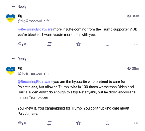 Two comment by @tlg@mastotouille.fr says:

"@RecurringBloatware more insulte coming from the Trump supporter ? Ok
you're blocked, | won't waste more time with you."

"@RecurringBloatware you are the hypocrite who pretend to care for
Palestinians, but allowed Trump, who is 100 times worse than Biden and
Harris. Biden didn't do enough to stop Netanyahu, but he didn't encourage
him as Trump does. You knew it. You campaigned for Trump. You don't fucking care about Palestinians."

Ironically, they're from France, an imperial core. Accuses me, a brown person from South India, with no voting rights in the US, that "I voted and campaigned for Trump". Liberals, shaking my head.