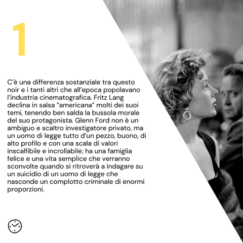 C’è una differenza sostanziale tra questo noir e i tanti altri che all’epoca popolavano l’industria cinematografica. Fritz Lang declina in salsa “americana” molti dei suoi temi, tenendo ben salda la bussola morale del suo protagonista. Glenn Ford non è un ambiguo e scaltro investigatore privato, ma un uomo di legge tutto d’un pezzo, buono, di alto profilo e con una scala di valori inscalfibile e incrollabile; ha una famiglia felice e una vita semplice che verranno sconvolte quando si ritroverà a indagare su un suicidio di un uomo di legge che nasconde un complotto criminale di enormi proporzioni.

