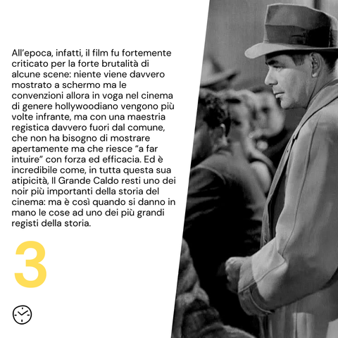 All’epoca, infatti, il film fu fortemente criticato per la forte brutalità di alcune scene: niente viene davvero mostrato a schermo ma le convenzioni allora in voga nel cinema di genere hollywoodiano vengono più volte infrante, ma con una maestria registica davvero fuori dal comune, che non ha bisogno di mostrare apertamente ma che riesce “a far intuire” con forza ed efficacia. Ed è incredibile come, in tutta questa sua atipicità, Il Grande Caldo resti uno dei noir più importanti della storia del cinema: ma è così quando si danno in mano le cose ad uno dei più grandi registi della storia.
