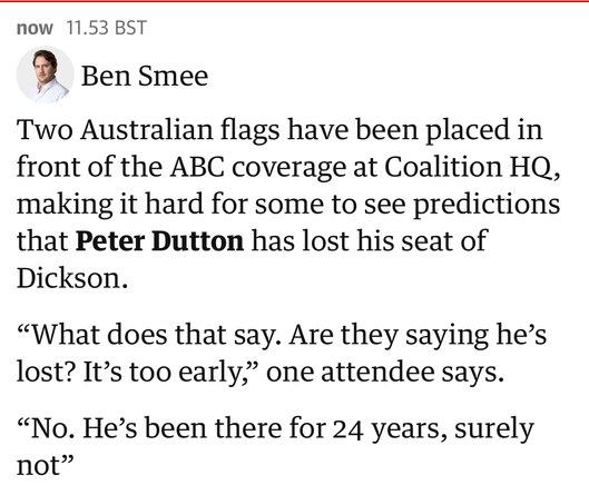 now 11.53 BST
Ben Smee
Two Australian flags have been placed in
front of the ABC coverage at Coalition HQ,
making it hard for some to see predictions
that Peter Dutton has lost his seat of
Dickson.
"What does that say. Are they saying he's
lost? It's too early," one attendee says.
"No. He's been there for 24 years, surely
not"