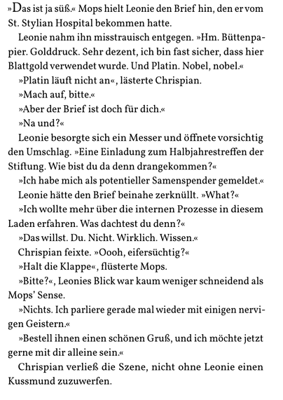 »Das ist ja süß.« Mops hielt Leonie den Brief hin, den er vom
St. Stylian Hospital bekommen hatte.
Leonie nahm ihn misstrauisch entgegen. »Hm. Büttenpa-
pier. Golddruck. Sehr dezent, ich bin fast sicher, dass hier
Blattgold verwendet wurde. Und Platin. Nobel, nobel.«
»Platin läuft nicht an«, lästerte Chrispian.
»Mach auf, bitte.«
»Aber der Brief ist doch für dich.«
»Na und?«
Leonie besorgte sich ein Messer und öffnete vorsichtig
den Umschlag. »Eine Einladung zum Halbjahrestreffen der
Stiftung. Wie bist du da denn drangekommen?«
»Ich habe mich als potentieller Samenspender gemeldet.«
Leonie hätte den Brief beinahe zerknüllt. »What?«
»Ich wollte mehr über die internen Prozesse in diesem
Laden erfahren. Was dachtest du denn?«
»Das willst. Du. Nicht. Wirklich. Wissen.«
Chrispian feixte. »Oooh, eifersüchtig?«
»Halt die Klappe«, flüsterte Mops.
»Bitte?«, Leonies Blick war kaum weniger schneidend als
Mops’ Sense.
»Nichts. Ich parliere gerade mal wieder mit einigen nervi-
gen Geistern.«
»Bestell ihnen einen schönen Gruß, und ich möchte jetzt
gerne mit dir alleine sein.«
Chrispian verließ die Szene, nicht ohne Leonie einen
Kussmund zuzuwerfen.