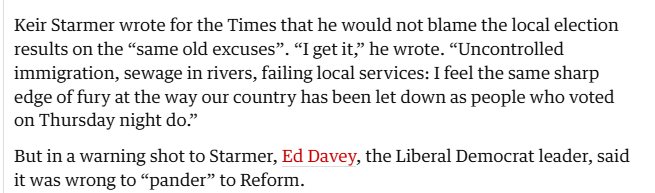 Keir Starmer wrote for the Times that he would not blame the local election
results on the “same old excuses”. “I get it,” he wrote. “Uncontrolled
immigration, sewage in rivers, failing local services: I feel the same sharp
edge of fury at the way our country has been let down as people who voted
on Thursday night do.”

But in a warning shot to Starmer, Ed Davey, the Liberal Democrat leader, said
it was wrong to “pander” to Reform.
