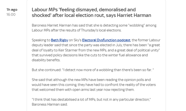 Thago Labour MPs ‘feeling dismayed, demoralised and

16:00 shocked" after local election rout, says Harriet Harman
Baroness Harriet Harman has said that she is detecting some *wobbling’ among
Labour MPs after the results of Thursday's local elections.
Speaking to Beth Rigby on Sky's Electoral Dysfunction podcast the former Labour
deputy leader said that since the party was elected in July, there has been "a great
deal of loyalty to Keir Starmer from the new MPs, and a great deal of political unity"
that survived policy decisions like the cuts to the winter fuel allowance and
disability benefits.
But she continued: *| detect now more of a wobbling than there's been so far. *
She said that although the new MPs have been reading the opinion polls and
would have seen this coming they have had to confront the reality of the voters
that welcomed them with open arms last year now rejecting them.
*“Ithink that has destabilised a lot of MPs, but not in any particular direction,”
Baroness Harman said.
