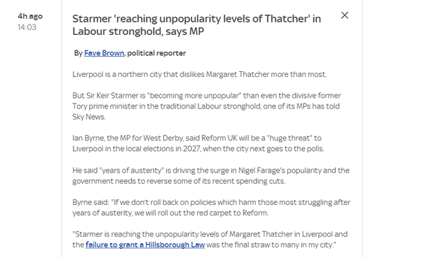 4hago Starmer "reaching unpopularity levels of Thatcher’ in Xx
1408 Labour stronghold, says MP
By Faye Brown, political reporter
Liverpool is a northern city that dislikes Margaret Thatcher more than most.
But Sir Keir Starmer is "becoming more unpopular” than even the divisive former
Tory prime minister in the traditional Labour stronghold, one of its MPs has told
Sky News.
an Byrne, the MP for West Derby, said Reform UK will be a "huge threat” to
Liverpool in the local elections in 2027, when the city next goes to the polis.
He said years of austerity" is driving the surge in Nigel Farage's popularity and the
government needs to reverse some of its recent spending cuts.
Byrne said: "I we don't roll back on policies which harm those most struggling after
years of austerity, we will roll out the red carpet to Reform.
*Starmer is reaching the unpopularity levels of Margaret Thatcher in Liverpool and
the failure to grant a Hillsborough Law was the final straw to many in my city."
