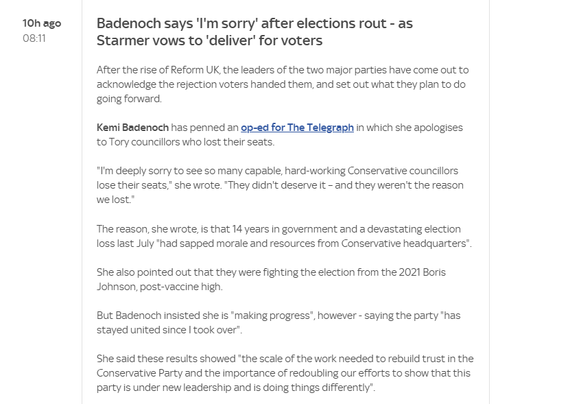 10h ago Badenoch says 'I'm sorry" after elections rout - as

0811 Starmer vows to ‘deliver’ for voters
After the rise of Reform UK, the leaders of the two major parties have come out to
acknowledge the rejection voters handed them, and set out what they plan to do
going forward.
Kemi Badenoch has penned an op-ed for The Telegraph in which she apologises
to Tory councillors who lost their seats.
“I'm deeply sorry to see so many capable, hard-working Conservative councilors
lose their seats," she wrote. "They didn't deserve it - and they weren't the reason
we lost.”
The reason, she wrote, is that 14 years in government and a devastating election
loss last July "had sapped morale and resources from Conservative headquarters”
She also pointed out that they were fighting the election from the 2021 Boris
Johnson, post-vaccine high
But Badenoch insisted she is “making progress’, however - saying the party "has
stayed united since | took over".
She said these resuits showed "the scale of the work needed to rebuild trust in the
Conservative Party and the importance of redoubling our efforts to show that this
party is under new leadership and is doing things differently”.
