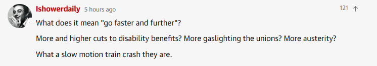 P Ishowerdaily 5 hours ago 1
\ What does it mean "go faster and further"?

More and higher cuts to disability benefits? More gaslighting the unions? More austerity?

What a slow motion train crash they are.
