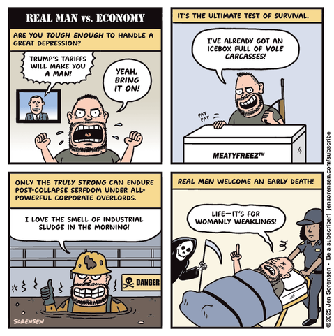 REAL MAN VS. ECONOMY


ARE YOU TOUGH ENOUGH TO HANDLE A GREAT DEPRESSION?

TV ANNOUNCER: TRUMP'S TARIFFS WILL MAKE YOU A MAN!

MAN: YEAH, BRING IT ON!


IT'S THE ULTIMATE TEST OF SURVIVAL.

MAN WITH RIFLE TAPPING MEATYFREEZ BRAND MEAT FREEZER:
I'VE ALREADY GOT AN ICEBOX FULL OF VOLE CARCASSES!



ONLY THE TRULY STRONG CAN ENDURE POST-COLLAPSE SERFDOM UNDER ALL-POWERFUL CORPORATE OVERLORDS.

MAN IN SLUDGE PIT WITH DANGER SIGN IN BACKGROUND: I LOVE THE SMELL OF INDUSTRIAL SLUDGE IN THE MORNING!



REAL MEN WELCOME AN EARLY DEATH!

MAN ON STRETCHER BEING CARTED OFF BY PARAMEDIC WITH GRIM REAPER HOVERING NEARBY: LIFE-IT'S FOR WOMANLY WEAKLINGS!


SORENSEN
©2025 Jen Sorensen - Be a subscriber! jensorensen.com/subscribe
