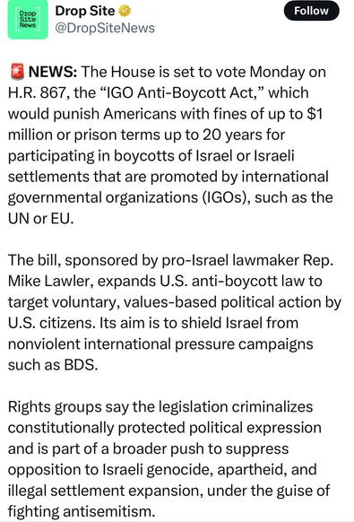 Drop Site 2 (Follow
@DropSiteNews
&@ NEWS: The House is set to vote Monday on
H.R. 867, the “IGO Anti-Boycott Act,” which
would punish Americans with fines of up to $1
million or prison terms up to 20 years for
participating in boycotts of Israel or Israeli
settlements that are promoted by international
governmental organizations (IGOs), such as the
UN or EU.
The bill, sponsored by pro-Israel lawmaker Rep.
Mike Lawler, expands U.S. anti-boycott law to
target voluntary, values-based political action by
U.S. citizens. Its aim is to shield Israel from
nonviolent international pressure campaigns
such as BDS.
Rights groups say the legislation criminalizes
constitutionally protected political expression
and is part of a broader push to suppress
opposition to Israeli genocide, apartheid, and
illegal settlement expansion, under the guise of
fighting antisemitism.
