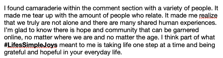 "I found camaraderie within the comment section with a variety of people. It made me tear up with the amount of people who relate. It made me realize that we truly are not alone and there are many shared human experiences. I’m glad to know there is hope and community that can be garnered online, no matter where we are and no matter the age. I think part of what #LifesSimpleJoys meant to me is taking life one step at a time and being grateful and hopeful in your everyday life."