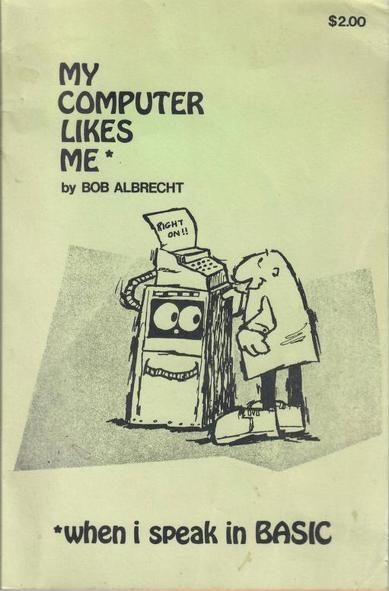 over of the linked book

Across the top is the text “MY COMPUTER LIKES ME*” and “by BOB ALBRECHT”

Across the bottom is the text “* when I speak in BASIC”

Between the two areas of text is a cartoon depicting a smiling man standing in front of a cabinet-shaped object that has eyes and a smile. On top of the cabinet (and connected to it by a cable) is a teletype device, similar to a typewriter, with paper coming out with the text “RIGHT ON!!”