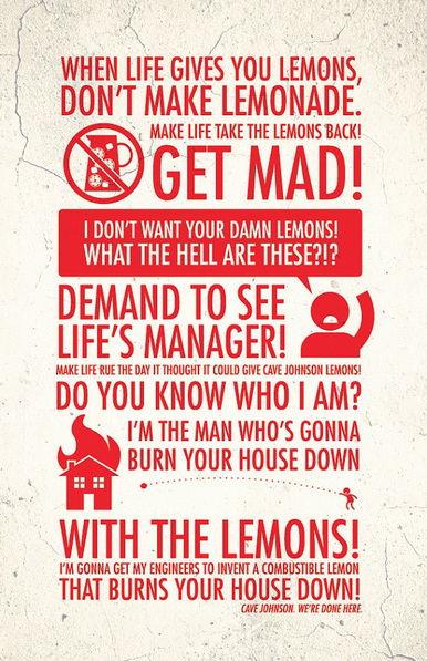 “When life gives you lemons, don’t make lemonade. Make life take the lemons back! Get mad! I don’t want your damn lemons, what the hell am I supposed to do with these? Demand to see life’s manager! Make life rue the day it thought it could give Cave Johnson lemons! Do you know who I am? I’m the man who’s gonna burn your house down! With the lemons! I’m gonna get my engineers to invent a combustible lemon that burns your house down!”

— Cave Johnson, founder and CEO of Aperture Science, in Portal 2