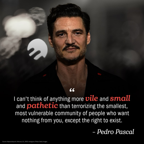 (below an image of Pedro Pascal) “I can't think of anything more vile and small and pathetic than terrorizing the smallest, most vulnerable community of people who want nothing from you, except the right to exist.” - Pedro Pascal