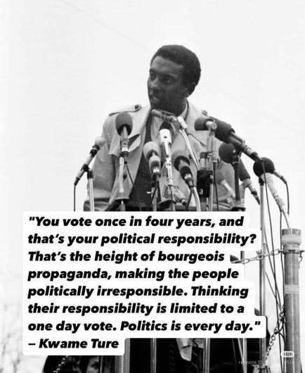 "You vote once in four years, and that's your political responsibility? That's the height of bourgeois propaganda, making the people politically irresponsible. Thinking their responsibility is limited to a one day vote. Politics is every day."

- Kwame Ture