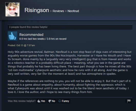 
Holy 90s adventure revival, Batman. Neofeud is a non stop feast of deja vues of interesting but
arguably worse games from the 90s like Noctropolis, Harvester or | Have No Mouth and | Have
To Scream, done mainly by a (arguably very very intelligent) guy that is from Hawaii and works
as a robotics teacher in a probably difficult place - meaning, what you see in the game are
things that probably he has been living there. The best part though is how he mixes all the 90s
“cd rom multimedia” cyberpunk aesthetic and how he runs with it all along. And the game is
very well written, very fair (for the moment at least) and has atmosphere in spades.

Maybe if the references are nothing to you, you will not be able to enjoy it. But that's part of it.
Neofeud is a game about empathy, about humanity, about fighting the oppressor, which is
what Cyberpunk was about until it was washed out to be the bland neon aesthetic of today. |
love it. | love the author, and | hope to see many things from him.

Was this review helpful? dh, Yes No (© Funny |
