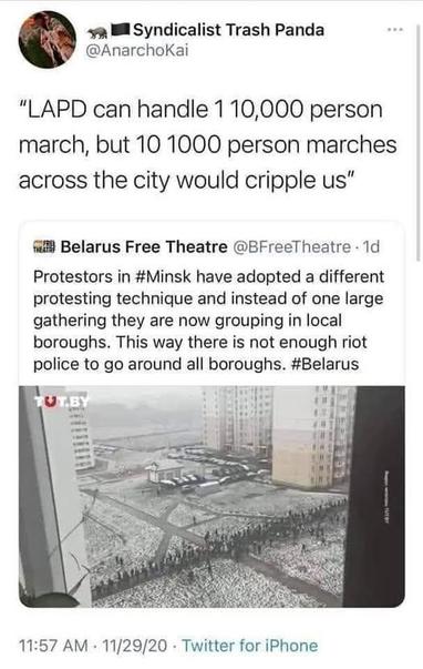 Syndicalist Trash Panda
@AnarchoKai

“LAPD can handle 110,000 person march, but 10 1000 person marches across the city would cripple us”


Belarus Free Theatre @EFreeTheatre • 1d
Protestors in #Minsk have adopted a different protesting technique and instead of one large gathering they are now grouping in local boroughs. This way there is not enough riot police to go around all boroughs. #Belarus

(picture of a small protest)

11:57 AM - 11/29/20 - Twitter for iPhone