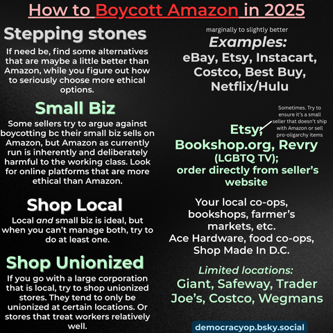 How to Boycott Amazon in 2025
= inally to slightly better
Stepping stones Lis
PPINg ; Examples:
If need be, find some alternatives
that are maybe a little better than eBay, Etsy, Instacart,
Amazon, while you figure out how Costco, Best [={V)VA
to seriously choose more ethical q
rtian. Netflix/Hulu
Ll
Small Biz or
Some sellers try to argue against colonies donor Shp
boycotting bc their small biz sells on Etsyy” seed eh
Amazon, but Amazon as currently
run is inherently and deliberately Bookshop.org, Revry
harmful to the working class. Look (LGBTQ TV);
for online platforms that are more order directly from seller's
ethical than Amazon. website
Shop Local Your local Co-Ops,
a bookshops, farmer's
Local and small biz is ideal, but Kk
when you can’t manage both, try to markets, etc.
do at least one. Ace Hardware, food co-ops,
Shop Made In D.C.
Shop Unionized
= el > Limited locations:
you go with a large corporation .
that is local, try to shop unionized Giant, Safeway, Trader
stores. They tend to only be Joe's, Costco, Weg mans
unionized at certain locations. Or
stores that treat workers relatively
well. democracyop.bsky.social

