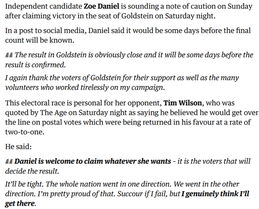 Screenshot from the Guardian liveblog:

Independent candidate Zoe Daniel is sounding a note of caution on Sunday after claiming victory in the seat of Goldstein on Saturday night.

In a post to social media, Daniel said it would be some days before the final count will be known.

    The result in Goldstein is obviously close and it will be some days before the result is confirmed.

    I again thank the voters of Goldstein for their support as well as the many volunteers who worked tirelessly on my campaign.

This electoral race is personal for her opponent, Tim Wilson, who was quoted by The Age on Saturday night as saying he believed he would get over the line on postal votes which were being returned in his favour at a rate of two-to-one.

He said:

Daniel is welcome to claim whatever she wants – it is the voters that will decide the result.

It’ll be tight. The whole nation went in one direction. We went in the other direction. I’m pretty proud of that. Succour if I fail, but I genuinely think I’ll get there.