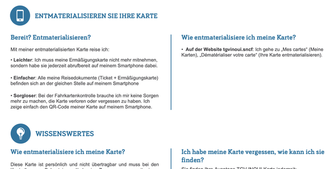 @ ENTMATERIALISIEREN SIE IHRE KARTE

Bereit? Entmaterialisieren? Wie entmaterialisiere ich meine Karte?

Mit meiner entmaterialisierten Karte reise ich: « Auf der Website tgvinoui.sncf: Ich gehe zu ,Mes cartes” (Meine
Karten), ,Dématérialiser votre carte” (Ihre Karte entmaterialisieren).

« Leichter: Ich muss meine ErmaRigungskarte nicht mehr mithehmen,

sondern habe sie jederzeit abrufbereit auf meinem Smartphone dabei.

« Einfacher: Alle meine Reisedokumente (Ticket + ErmaRigungskarte)

befinden sich an der gleichen Stelle auf meinem Smartphone

« Sorgloser: Bei der Fahrkartenkontrolle brauche ich mir keine Sorgen

mehr zu machen, die Karte verloren oder vergessen zu haben. Ich

zeige einfach den QR-Code meiner Karte auf meinem Smartphone.

oO WISSENSWERTES

Wie entmaterialisiere ich meine Karte? Ich habe meine Karte vergessen, wie kann ich sie

) ) . Co ) finden?
Diese Karte ist personlich und nicht Gbertragbar und muss bei den
yr i. ’ _—_— Cw vr a . — wy . CO Lmrd mm lw Avsmmmbdmemem TCA INIA 1 I mdm md mover om 2h
