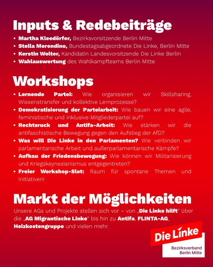 Inputs & Redebeiträge • Martha Kleedorfer, Bezirksvorsitzende Berlin Mitte • Stella Merendino, Bundestagsabgeordnete Die Linke, Berlin Mitte • Kerstin Wolter, Kandidatin Landesvorsitzende Die Linke Berlin • Wahlauswertung des Wahlkampfteams Berlin Mitte Workshops • Lernende Partei: Wie organisieren wir Skillsharing, Wissenstransfer und kollektive Lernprozesse? • Demokratisierung der Parteiarbeit: Wie bauen wir eine agile, feministische und inklusive Mitgliederpartei auf? • Rechtsruck und Antifa-Arbeit: Wie stärken wir die antifaschistische Bewegung gegen den Aufstieg der AfD? • Was will Die Linke in den Parlamenten? Wie verbinden wir parlamentarische Arbeit und außerparlamentarische Kämpfe? • Aufbau der Friedensbewegung: Wie können wir Militarisierung und Kriegskeynesianismus entgegentreten? • Freier Workshop-Slot: Raum für spontane Themen und Initiativen! Markt der Möglichkeiten Unsere AGs und Projekte stellen sich vor - von „Die Linke hilft" über die „AG Migrantische Linke" bis hin zu Antifa, FLINTA-AG, Heizkostengruppe und vielen mehr.