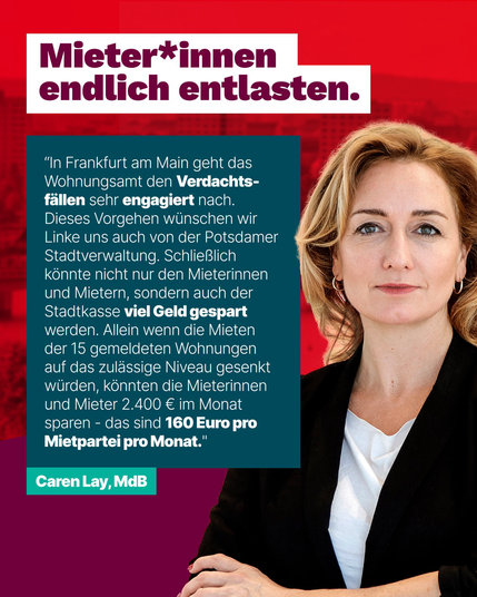 Bild von Caren Lay  Text:  Mieter*innen endlich entlasten.  "In Frankfurt am Main geht das Wohnungsamt den Verdachts-fällen sehr engagiert nach. Dieses Vorgehen wünschen wir Linke uns auch von der Potsdamer Stadtverwaltung. Schließlich könnte nicht nur den Mieterinnen und Mietern, sondern auch der Stadtkasse viel Geld gespart werden. Allein wenn die Mieten der 15 gemeldeten Wohnungen auf das zulässige Niveau gesenkt würden, könnten die Mieterinnen und Mieter 2.400 € im Monat sparen - das sind 160 Euro pro Mietpartei pro Monat."  Caren Lay, MdB