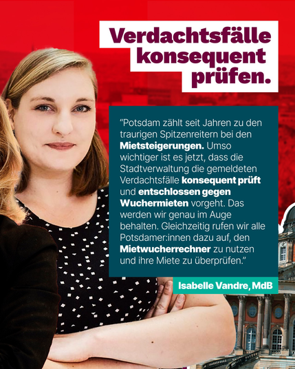 Bild von Isabelle Vandre  Text:  Verdachtsfälle konsequent prüfen.  "Potsdam zählt seit Jahren zu den traurigen Spitzenreitern bei den Mietsteigerungen. Umso wichtiger ist es jetzt, dass die Stadtverwaltung die gemeldeten Verdachtsfälle konsequent prüft und entschlossen gegen Wuchermieten vorgeht. Das werden wir genau im Auge behalten. Gleichzeitig rufen wir alle Potsdamerinnen dazu auf, den Mietwucherrechner zu nutzen und ihre Miete zu überprüfen."  Isabelle Vandre, MdB