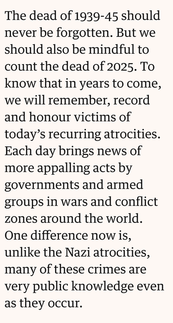 Quote: “The dead of 1939-45 should never be forgotten. But we should also be mindful to count the dead of 2025. To know that in years to come, we will remember, record and honour victims of today's recurring atrocities. Each day brings news of more appalling acts by governments and armed groups in wars and conflict zones around the world. One difference now is, unlike the Nazi atrocities, many of these crimes are very public knowledge even as they occur.”