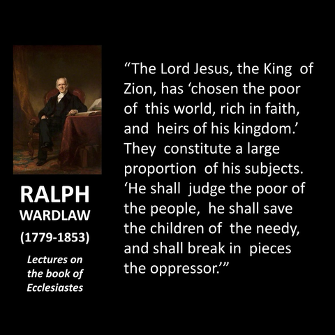 RALPH WARDLAW (1779-1853) Lectures on the book of Ecclesiastes "The Lord Jesus, the King of Zion, has 'chosen the poor of this world, rich in faith, and heirs of his kingdom! They constitute a large proportion of his subjects. 'He shall judge the poor of the people, he shall save the children of the needy, and shall break in pieces the oppressor."