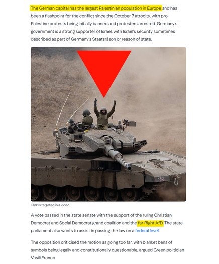 screenshot from link

red triangle pointing at a tank

highlighted text  "The German capital has the largest Palestinian population in Europe" and "the far-Right AfD"

full text

The German capital has the largest Palestinian population in Europe and has been a flashpoint for the conflict since the October 7 atrocity, with pro-Palestine protests being initially banned and protesters arrested. Germany’s government is a strong supporter of Israel, with Israel’s security sometimes described as part of Germany’s Staatsräson or reason of state.

A vote passed in the state senate with the support of the ruling Christian Democrat and Social Democrat grand coalition and the far-Right AfD. The state parliament also wants to assist in passing the law on a federal level.