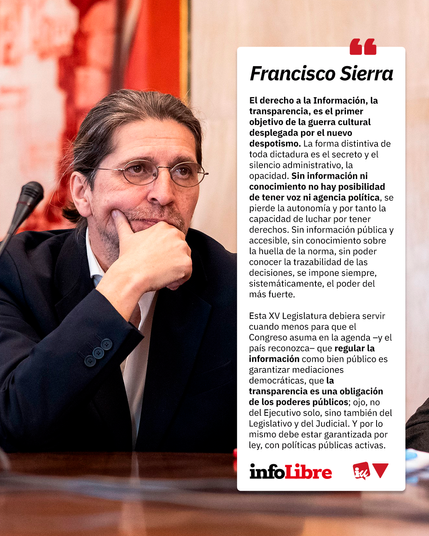 Cartel de promoción del artículo de Francisco Sierra "Transparencia y grupos de interés" de InfoLibre.

Junto a una foto de Francisco Sierra, sale un bocadillo con el texto citado:

"El derecho a la Información, la transparencia, es el primer objetivo de la guerra cultural desplegada por el nuevo despotismo. La forma distintiva de toda dictadura es el secreto y el silencio administrativo, la opacidad. Sin información ni conocimiento no hay posibilidad de tener voz ni agencia política, se pierde la autonomía y por tanto la capacidad de luchar por tener derechos. Sin información pública y accesible, sin conocimiento sobre la huella de la norma, sin poder conocer la trazabilidad de las decisiones, se impone siempre, sistemáticamente, el poder del más fuerte.

Esta XV Legislatura debiera servir cuando menos para que el Congreso asuma en la agenda –y el país reconozca– que regular la información como bien público es garantizar mediaciones democráticas, que la transparencia es una obligación de los poderes públicos; ojo, no del Ejecutivo solo, sino también del Legislativo y del Judicial. Y por lo mismo debe estar garantizada por ley, con políticas públicas activas".