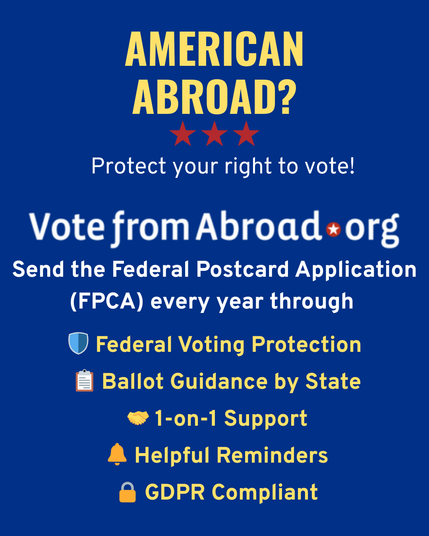 Graphic with a dark blue background and text in white and yellow that says “American Abroad? Protect your right to vote. VoteFromAbroad.org. Send the Federal Postcard Application (FPCA) every year. Federal voting protection. Ballot guidance by state. 1 on 1 support. Helpful reminders. GDPR compliant.”