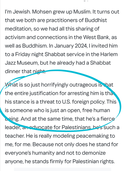 I’m Jewish. Mohsen grew up Muslim. It turns out that we both are practitioners of Buddhist meditation, so we had all this sharing of activism and connections in the West Bank, as well as Buddhism. In January 2024, I invited him to a Friday night Shabbat service in the Harlem Jazz Museum, but he already had a Shabbat dinner that night.

What is so just horrifyingly outrageous is that the entire justification for arresting him is that his stance is a threat to U.S. foreign policy. This is someone who is just an open, free human being. And at the same time, that he’s a fierce leader, an advocate for Palestinians, he’s such a teacher. He is really modeling peacemaking to me, for me. Because not only does he stand for everyone’s humanity and not to demonize anyone, he stands firmly for Palestinian rights.