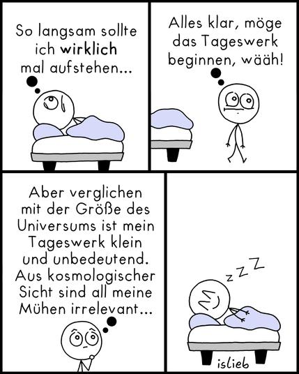 Der Comic besteht aus vier Panels und zeigt eine Strichfigur, die mit dem Aufstehen kämpft:

Panel 1:
Die Figur liegt noch im Bett, schaut zur Decke und denkt:
„So langsam sollte ich wirklich mal aufstehen...“

Panel 2:
Die Figur ist aus dem Bett aufgestanden, wirkt müde und denkt:
„Alles klar, möge das Tageswerk beginnen, wääh!“

Panel 3:
Die Figur steht nachdenklich da und sinniert:
„Aber verglichen mit der Größe des Universums ist mein Tageswerk klein und unbedeutend.
Aus kosmologischer Sicht sind all meine Mühen irrelevant...“

Panel 4:
Die Figur liegt wieder zufrieden im Bett und schläft mit einem Lächeln, begleitet von einem „Zzz“.
