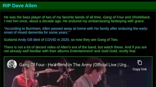 Screenshot of jwz’s blog post

RIP Dave Allen
He was the bass player of two of my favorite bands of all time, Gang of Four and Shriekback.
I met him once, about a decade ago. He endured my embarrassing fanboying with grace.
"According to Burnham, Allen passed away at home with his family after enduring the early-
onset of mixed dementia for some years."
Guitarist Andy Gill died of COVID in 2020, so now they are Gang of Two.
There is not a lot of decent video of Allen's era of the band, but watch these. And if you are
not already well familiar with their albums Entertainment! and Sold Gold, rectify that.
Gang Of Four - He'd Send In The Army (Official Live | Urg...
Copy link
