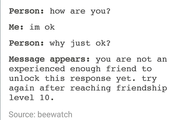 Person: How are you?
Me: I'm okay
Person: why just ok?
Message appears: you are not an experienced enough friend to unlock this response yet. try again after reaching friendship level to

Source: beewatch on Tumblr