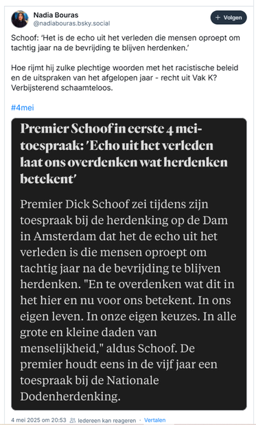 screenshot van post van Nadia Bouras op Bluesky:
@nadiabouras.bsky.social‬
Schoof: ‘Het is de echo uit het verleden die mensen oproept om tachtig jaar na de bevrijding te blijven herdenken.
Hoe rijmt hij zulke plechtige woorden met het racistische beleid en de uitspraken van het afgelopen jaar - recht uit Vak K?
Verbijsterend schaamteloos.
#4mei

[gevolgd door een screenshot:
"Premier Schoof’in eerste 4 mei-toespraak: 
'Echo uithet verleden laat ons overdenken wat herdenken
betekent'
Premier Dick Schoof zei tijdens zijn toespraak bij de herdenking op de Dam
in Amsterdam dat het de echo uit het verleden is die mensen oproept om
tachtig jaar na de bevrijding te blijven herdenken. "En te overdenken wat dit in
het hier en nu voor ons betekent. In ons eigen leven. In onze eigen keuzes. In alle grote en kleine daden van menselijkheid," aldus Schoof.
De premier houdt eens in de vijf jaar een toespraak bij de Nationale
Dodenherdenking.]
