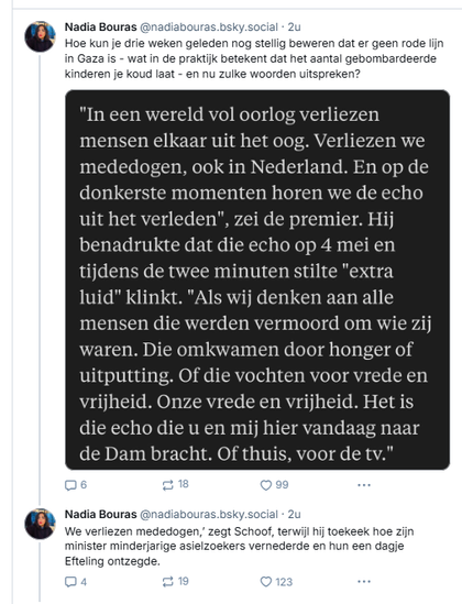 volgende post van Nadia Bouras:
@naciabouras.bsky.social
Hoe kun je drie weken geleden nog stellig beweren dat er geen rode lijn in Gaza is - wat in de praktijk betekent dat het aantal gebombardeerde kinderen je koud laat - en nu zulke woorden uitspreken?

[gevolgd door een screenshot van de toespraak van Schoof: 
"In een wereld vol oorlog verliezen mensen elkaar uit het oog. Verliezen we
mededogen, ook in Nederland. En op de donkerste momenten horen we de echo uit het verleden", zei de premier. Hij benadrukte dat die echo op 4 mei en
tijdens de twee minuten stilte "extra luid" klinkt. 
"Als wij denken aan alle mensen die werden vermoord om wie zij waren. Die omkwamen door honger of uitputting. Of die vochten voor vrede en
vrijheid. Onze vrede en vrijheid. Het is die echo die u en mij hier vandaag naar
de Dam bracht. Of thuis, voor de tv."]

@nadiabouras.bsky.social
We verliezen mededogen,’ zegt Schoof, terwijl hij toekeek hoe zijn minister minderjarige asielzoekers vernederde en hun een dagje Efteling ontzegde.